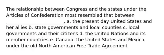 The relationship between Congress and the states under the Articles of Confederation most resembled that between _________________________. a. the present day United States and her allies b. state governments and local counties c. local governments and their citizens d. the United Nations and its member countries e. Canada, the United States and Mexico under the old North American Free Trade Agreement