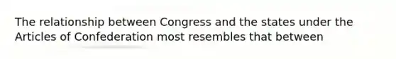 The relationship between Congress and the states under the Articles of Confederation most resembles that between