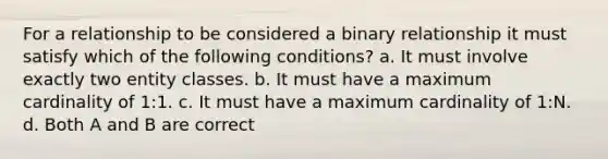 For a relationship to be considered a binary relationship it must satisfy which of the following conditions? a. It must involve exactly two entity classes. b. It must have a maximum cardinality of 1:1. c. It must have a maximum cardinality of 1:N. d. Both A and B are correct