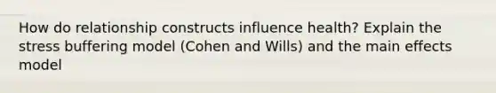 How do relationship constructs influence health? Explain the stress buffering model (Cohen and Wills) and the main effects model