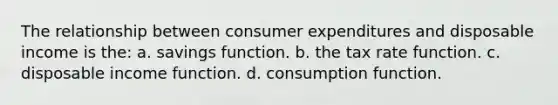 The relationship between consumer expenditures and disposable income is the: a. savings function. b. the tax rate function. c. disposable income function. d. consumption function.