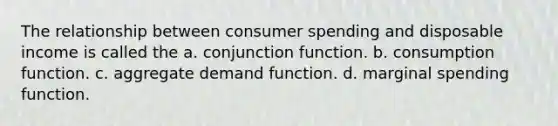 The relationship between consumer spending and disposable income is called the a. conjunction function. b. consumption function. c. aggregate demand function. d. marginal spending function.