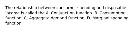 The relationship between consumer spending and disposable income is called the A. Conjunction function. B. Consumption function. C. Aggregate demand function. D. Marginal spending function