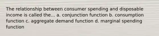 The relationship between consumer spending and disposable income is called the... a. conjunction function b. consumption function c. aggregate demand function d. marginal spending function