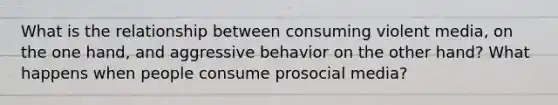 What is the relationship between consuming violent media, on the one hand, and aggressive behavior on the other hand? What happens when people consume prosocial media?