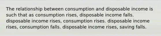 The relationship between consumption and disposable income is such that as consumption rises, disposable income falls. disposable income rises, consumption rises. disposable income rises, consumption falls. disposable income rises, saving falls.