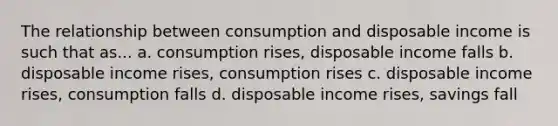 The relationship between consumption and disposable income is such that as... a. consumption rises, disposable income falls b. disposable income rises, consumption rises c. disposable income rises, consumption falls d. disposable income rises, savings fall