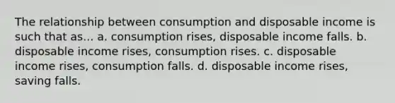 The relationship between consumption and disposable income is such that as... a. consumption rises, disposable income falls. b. disposable income rises, consumption rises. c. disposable income rises, consumption falls. d. disposable income rises, saving falls.