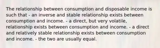 The relationship between consumption and disposable income is such that - an inverse and stable relationship exists between consumption and income. - a direct, but very volatile, relationship exists between consumption and income. - a direct and relatively stable relationship exists between consumption and income. - the two are usually equal.