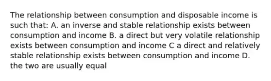 The relationship between consumption and disposable income is such that: A. an inverse and stable relationship exists between consumption and income B. a direct but very volatile relationship exists between consumption and income C a direct and relatively stable relationship exists between consumption and income D. the two are usually equal