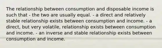 The relationship between consumption and disposable income is such that - the two are usually equal. - a direct and relatively stable relationship exists between consumption and income. - a direct, but very volatile, relationship exists between consumption and income. - an inverse and stable relationship exists between consumption and income.