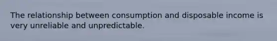 The relationship between consumption and disposable income is very unreliable and unpredictable.