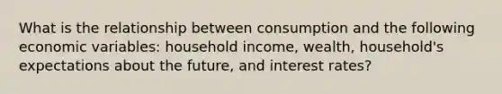 What is the relationship between consumption and the following economic variables: household income, wealth, household's expectations about the future, and interest rates?