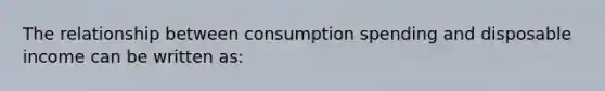 The relationship between consumption spending and disposable income can be written as: