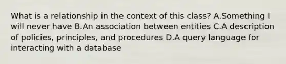 What is a relationship in the context of this class? A.Something I will never have B.An association between entities C.A description of policies, principles, and procedures D.A query language for interacting with a database