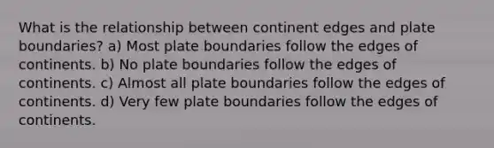 What is the relationship between continent edges and plate boundaries? a) Most plate boundaries follow the edges of continents. b) No plate boundaries follow the edges of continents. c) Almost all plate boundaries follow the edges of continents. d) Very few plate boundaries follow the edges of continents.