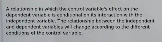 A relationship in which the control variable's effect on the dependent variable is conditional on its interaction with the independent variable. The relationship between the independent and dependent variables will change according to the different conditions of the control variable.