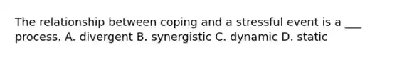 The relationship between coping and a stressful event is a ___ process. A. divergent B. synergistic C. dynamic D. static