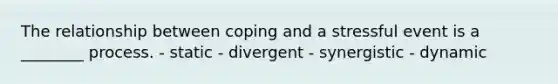 The relationship between coping and a stressful event is a ________ process. - static - divergent - synergistic - dynamic