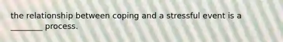the relationship between coping and a stressful event is a ________ process.