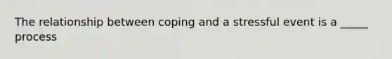 The relationship between coping and a stressful event is a _____ process