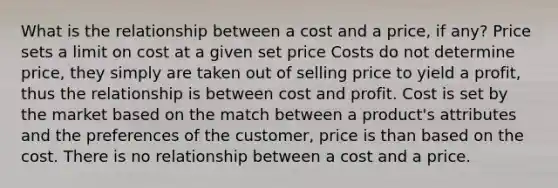 What is the relationship between a cost and a price, if any? Price sets a limit on cost at a given set price Costs do not determine price, they simply are taken out of selling price to yield a profit, thus the relationship is between cost and profit. Cost is set by the market based on the match between a product's attributes and the preferences of the customer, price is than based on the cost. There is no relationship between a cost and a price.