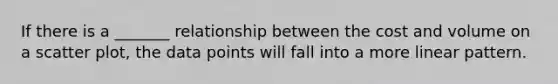 If there is a _______ relationship between the cost and volume on a scatter plot, the data points will fall into a more linear pattern.
