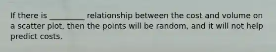If there is _________ relationship between the cost and volume on a scatter plot, then the points will be random, and it will not help predict costs.