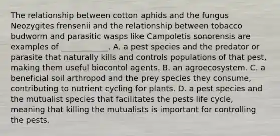 The relationship between cotton aphids and the fungus Neozygites frensenii and the relationship between tobacco budworm and parasitic wasps like Campoletis sonorensis are examples of ____________. A. a pest species and the predator or parasite that naturally kills and controls populations of that pest, making them useful biocontol agents. B. an agroecosystem. C. a beneficial soil arthropod and the prey species they consume, contributing to nutrient cycling for plants. D. a pest species and the mutualist species that facilitates the pests life cycle, meaning that killing the mutualists is important for controlling the pests.