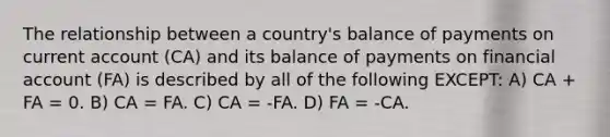 The relationship between a country's balance of payments on current account (CA) and its balance of payments on financial account (FA) is described by all of the following EXCEPT: A) CA + FA = 0. B) CA = FA. C) CA = -FA. D) FA = -CA.