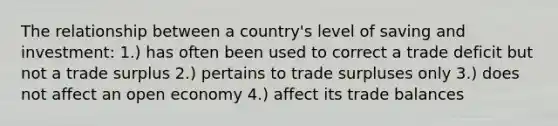 The relationship between a country's level of saving and investment: 1.) has often been used to correct a trade deficit but not a trade surplus 2.) pertains to trade surpluses only 3.) does not affect an open economy 4.) affect its trade balances