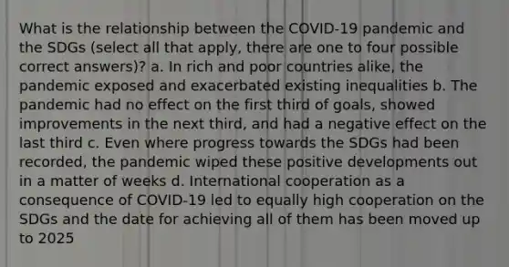 What is the relationship between the COVID-19 pandemic and the SDGs (select all that apply, there are one to four possible correct answers)? a. In rich and poor countries alike, the pandemic exposed and exacerbated existing inequalities b. The pandemic had no effect on the first third of goals, showed improvements in the next third, and had a negative effect on the last third c. Even where progress towards the SDGs had been recorded, the pandemic wiped these positive developments out in a matter of weeks d. International cooperation as a consequence of COVID-19 led to equally high cooperation on the SDGs and the date for achieving all of them has been moved up to 2025