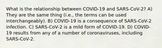 What is the relationship between COVID-19 and SARS-CoV-2? A) They are the same thing (i.e., the terms can be used interchangeably). B) COVID-19 is a consequence of SARS-CoV-2 infection. C) SARS-CoV-2 is a mild form of COVID-19. D) COVID-19 results from any of a number of coronaviruses, including SARS-CoV-2.