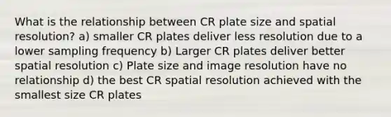 What is the relationship between CR plate size and spatial resolution? a) smaller CR plates deliver less resolution due to a lower sampling frequency b) Larger CR plates deliver better spatial resolution c) Plate size and image resolution have no relationship d) the best CR spatial resolution achieved with the smallest size CR plates