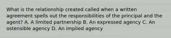 What is the relationship created called when a written agreement spells out the responsibilities of the principal and the agent? A. A limited partnership B. An expressed agency C. An ostensible agency D. An implied agency