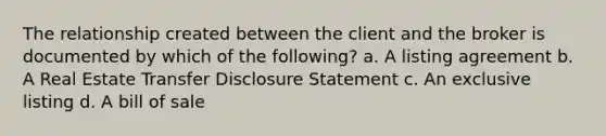 The relationship created between the client and the broker is documented by which of the following? a. A listing agreement b. A Real Estate Transfer Disclosure Statement c. An exclusive listing d. A bill of sale