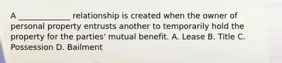 A _____________ relationship is created when the owner of personal property entrusts another to temporarily hold the property for the parties' mutual benefit. A. Lease B. Title C. Possession D. Bailment