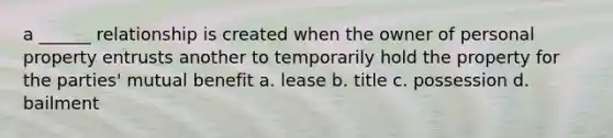 a ______ relationship is created when the owner of personal property entrusts another to temporarily hold the property for the parties' mutual benefit a. lease b. title c. possession d. bailment