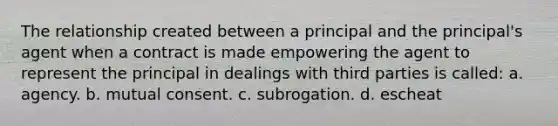 The relationship created between a principal and the principal's agent when a contract is made empowering the agent to represent the principal in dealings with third parties is called: a. agency. b. mutual consent. c. subrogation. d. escheat