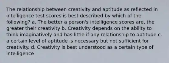 The relationship between creativity and aptitude as reflected in intelligence test scores is best described by which of the following? a. The better a person's intelligence scores are, the greater their creativity b. Creativity depends on the ability to think imaginatively and has little if any relationship to aptitude c. a certain level of aptitude is necessary but not sufficient for creativity. d. Creativity is best understood as a certain type of intelligence