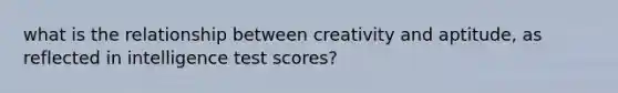 what is the relationship between creativity and aptitude, as reflected in intelligence test scores?