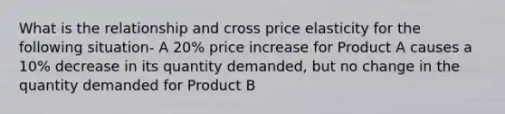 What is the relationship and cross price elasticity for the following situation- A 20% price increase for Product A causes a 10% decrease in its quantity demanded, but no change in the quantity demanded for Product B