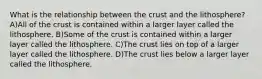 What is the relationship between the crust and the lithosphere? A)All of the crust is contained within a larger layer called the lithosphere. B)Some of the crust is contained within a larger layer called the lithosphere. C)The crust lies on top of a larger layer called the lithosphere. D)The crust lies below a larger layer called the lithosphere.