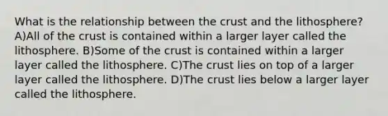 What is the relationship between <a href='https://www.questionai.com/knowledge/karSwUsNbl-the-crust' class='anchor-knowledge'>the crust</a> and the lithosphere? A)All of the crust is contained within a larger layer called the lithosphere. B)Some of the crust is contained within a larger layer called the lithosphere. C)The crust lies on top of a larger layer called the lithosphere. D)The crust lies below a larger layer called the lithosphere.