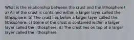 What is the relationship between the crust and the lithosphere? a) All of the crust is contained within a larger layer called the lithosphere. b) The crust lies below a larger layer called the lithosphere. c) Some of the crust is contained within a larger layer called the lithosphere. d) The crust lies on top of a larger layer called the lithosphere.