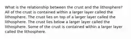 What is the relationship between the crust and the lithosphere? All of the crust is contained within a larger layer called the lithosphere. The crust lies on top of a larger layer called the lithosphere. The crust lies below a larger layer called the lithosphere. Some of the crust is contained within a larger layer called the lithosphere.