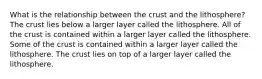 What is the relationship between the crust and the lithosphere? The crust lies below a larger layer called the lithosphere. All of the crust is contained within a larger layer called the lithosphere. Some of the crust is contained within a larger layer called the lithosphere. The crust lies on top of a larger layer called the lithosphere.