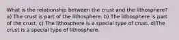 What is the relationship between the crust and the lithosphere? a) The crust is part of the lithosphere. b) The lithosphere is part of the crust. c) The lithosphere is a special type of crust. d)The crust is a special type of lithosphere.