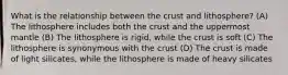 What is the relationship between the crust and lithosphere? (A) The lithosphere includes both the crust and the uppermost mantle (B) The lithosphere is rigid, while the crust is soft (C) The lithosphere is synonymous with the crust (D) The crust is made of light silicates, while the lithosphere is made of heavy silicates