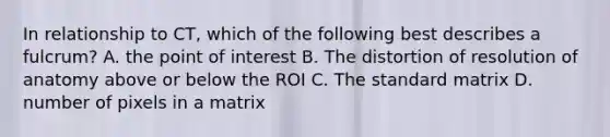 In relationship to CT, which of the following best describes a fulcrum? A. the point of interest B. The distortion of resolution of anatomy above or below the ROI C. The standard matrix D. number of pixels in a matrix